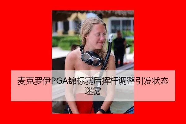 麦克罗伊PGA锦标赛后挥杆调整引发状态迷雾
