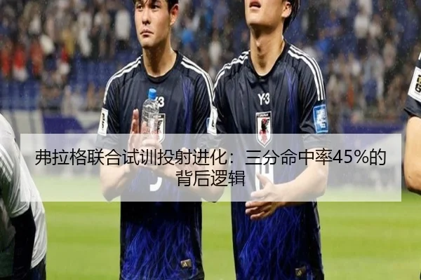 弗拉格联合试训投射进化：三分命中率45%的背后逻辑